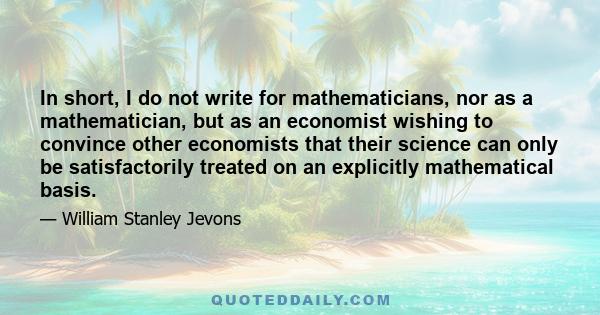 In short, I do not write for mathematicians, nor as a mathematician, but as an economist wishing to convince other economists that their science can only be satisfactorily treated on an explicitly mathematical basis.