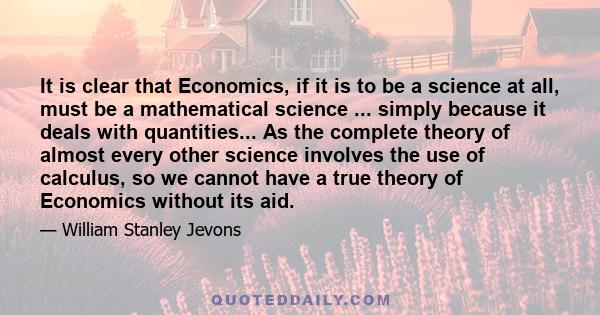 It is clear that Economics, if it is to be a science at all, must be a mathematical science ... simply because it deals with quantities... As the complete theory of almost every other science involves the use of