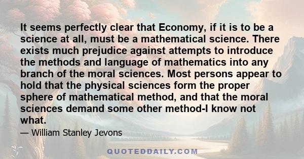 It seems perfectly clear that Economy, if it is to be a science at all, must be a mathematical science. There exists much prejudice against attempts to introduce the methods and language of mathematics into any branch