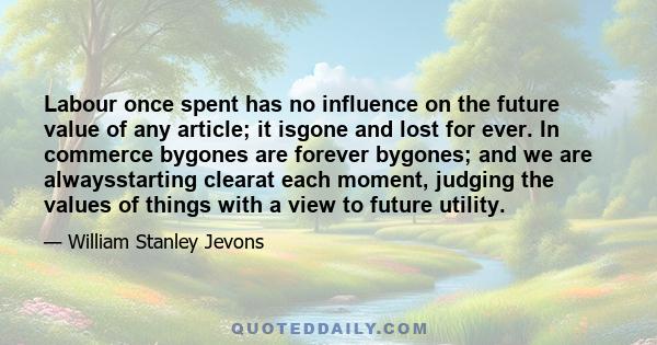 Labour once spent has no influence on the future value of any article; it isgone and lost for ever. In commerce bygones are forever bygones; and we are alwaysstarting clearat each moment, judging the values of things