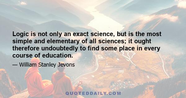 Logic is not only an exact science, but is the most simple and elementary of all sciences; it ought therefore undoubtedly to find some place in every course of education.