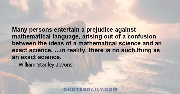 Many persons entertain a prejudice against mathematical language, arising out of a confusion between the ideas of a mathematical science and an exact science. ...in reality, there is no such thing as an exact science.