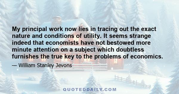 My principal work now lies in tracing out the exact nature and conditions of utility. It seems strange indeed that economists have not bestowed more minute attention on a subject which doubtless furnishes the true key