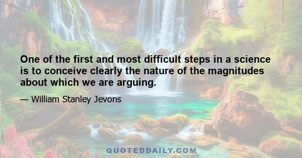 One of the first and most difficult steps in a science is to conceive clearly the nature of the magnitudes about which we are arguing.