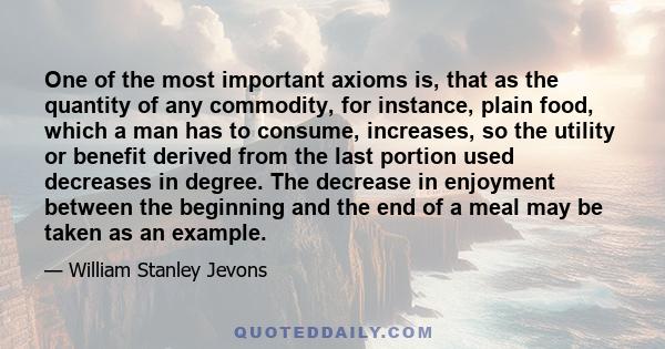 One of the most important axioms is, that as the quantity of any commodity, for instance, plain food, which a man has to consume, increases, so the utility or benefit derived from the last portion used decreases in