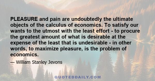 PLEASURE and pain are undoubtedly the ultimate objects of the calculus of economics. To satisfy our wants to the utmost with the least effort - to procure the greatest amount of what is desirable at the expense of the