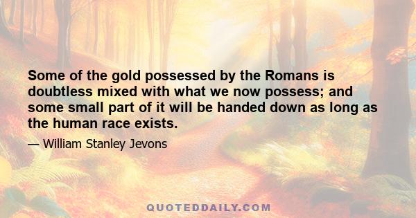 Some of the gold possessed by the Romans is doubtless mixed with what we now possess; and some small part of it will be handed down as long as the human race exists.