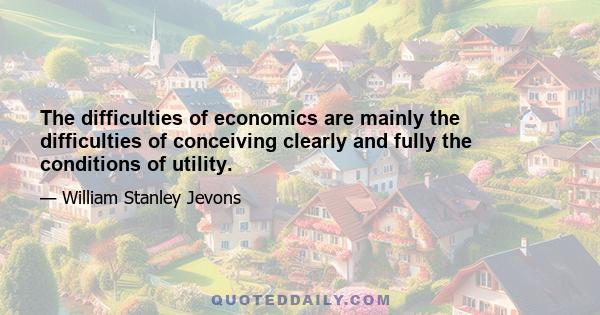 The difficulties of economics are mainly the difficulties of conceiving clearly and fully the conditions of utility.