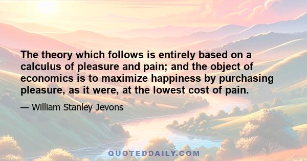 The theory which follows is entirely based on a calculus of pleasure and pain; and the object of economics is to maximize happiness by purchasing pleasure, as it were, at the lowest cost of pain.