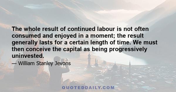 The whole result of continued labour is not often consumed and enjoyed in a moment; the result generally lasts for a certain length of time. We must then conceive the capital as being progressively uninvested.