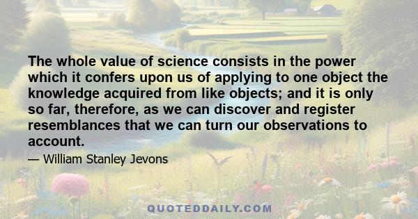 The whole value of science consists in the power which it confers upon us of applying to one object the knowledge acquired from like objects; and it is only so far, therefore, as we can discover and register