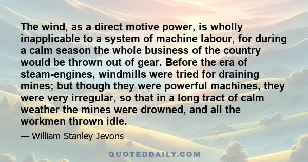 The wind, as a direct motive power, is wholly inapplicable to a system of machine labour, for during a calm season the whole business of the country would be thrown out of gear. Before the era of steam-engines,