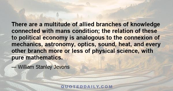 There are a multitude of allied branches of knowledge connected with mans condition; the relation of these to political economy is analogous to the connexion of mechanics, astronomy, optics, sound, heat, and every other 