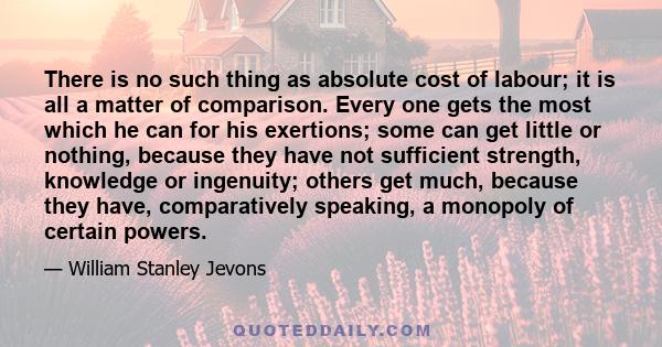 There is no such thing as absolute cost of labour; it is all a matter of comparison. Every one gets the most which he can for his exertions; some can get little or nothing, because they have not sufficient strength,