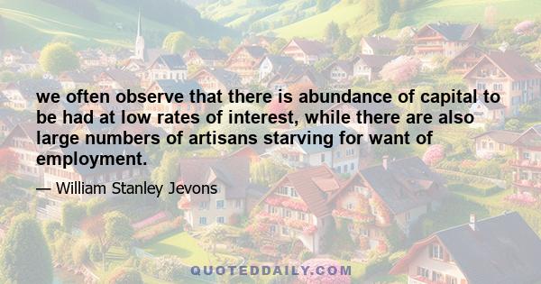 we often observe that there is abundance of capital to be had at low rates of interest, while there are also large numbers of artisans starving for want of employment.