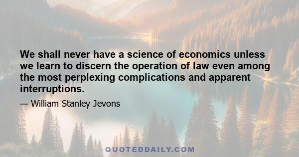 We shall never have a science of economics unless we learn to discern the operation of law even among the most perplexing complications and apparent interruptions.