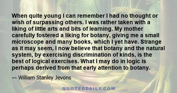 When quite young I can remember I had no thought or wish of surpassing others. I was rather taken with a liking of little arts and bits of learning. My mother carefully fostered a liking for botany, giving me a small