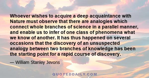 Whoever wishes to acquire a deep acquaintance with Nature must observe that there are analogies which connect whole branches of science in a parallel manner, and enable us to infer of one class of phenomena what we know 