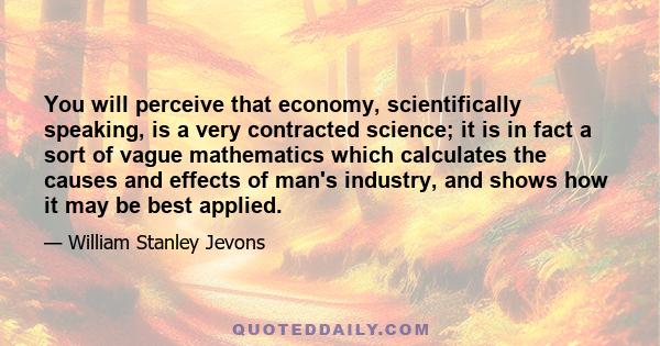 You will perceive that economy, scientifically speaking, is a very contracted science; it is in fact a sort of vague mathematics which calculates the causes and effects of man's industry, and shows how it may be best