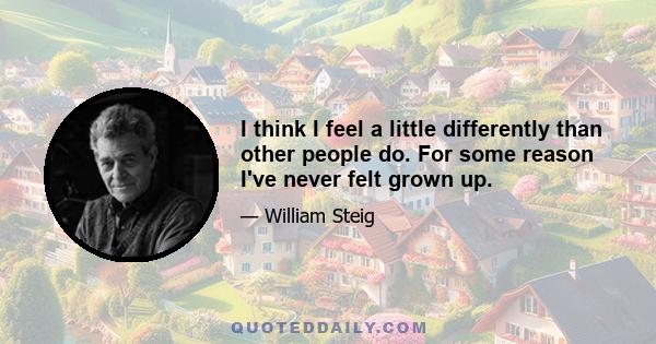 I think I feel a little differently than other people do. For some reason I've never felt grown up.