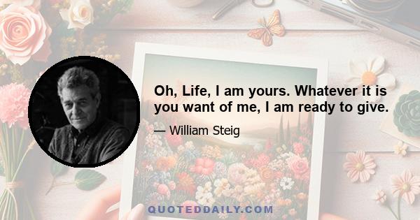 Oh, Life, I am yours. Whatever it is you want of me, I am ready to give.