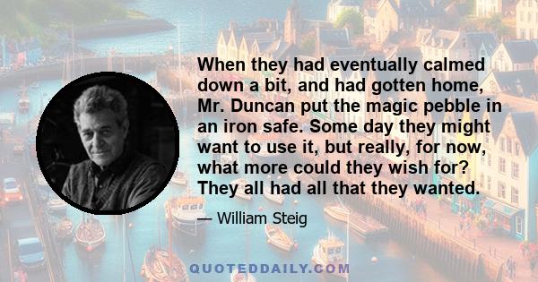 When they had eventually calmed down a bit, and had gotten home, Mr. Duncan put the magic pebble in an iron safe. Some day they might want to use it, but really, for now, what more could they wish for? They all had all