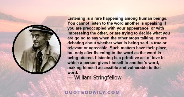 Listening is a rare happening among human beings. You cannot listen to the word another is speaking if you are preoccupied with your appearance, or with impressing the other, or are trying to decide what you are going