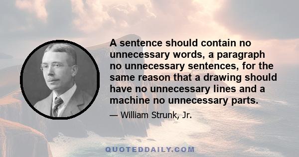 A sentence should contain no unnecessary words, a paragraph no unnecessary sentences, for the same reason that a drawing should have no unnecessary lines and a machine no unnecessary parts.