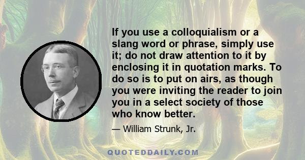 If you use a colloquialism or a slang word or phrase, simply use it; do not draw attention to it by enclosing it in quotation marks. To do so is to put on airs, as though you were inviting the reader to join you in a