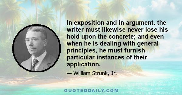 In exposition and in argument, the writer must likewise never lose his hold upon the concrete; and even when he is dealing with general principles, he must furnish particular instances of their application.