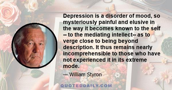 Depression is a disorder of mood, so mysteriously painful and elusive in the way it becomes known to the self -- to the mediating intellect-- as to verge close to being beyond description. It thus remains nearly