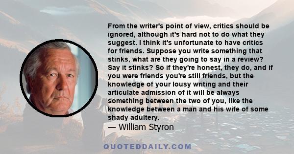 From the writer's point of view, critics should be ignored, although it's hard not to do what they suggest. I think it's unfortunate to have critics for friends. Suppose you write something that stinks, what are they