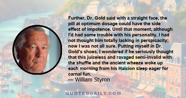 Further, Dr. Gold said with a straight face, the pill at optimum dosage could have the side effect of impotence. Until that moment, although I'd had some trouble with his personality, I had not thought him totally