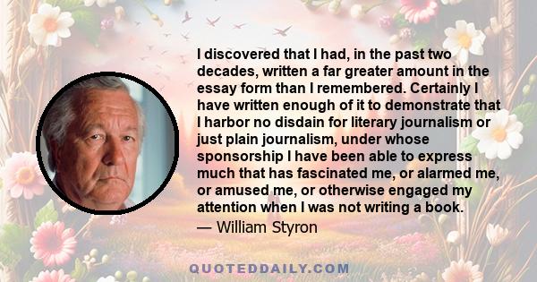 I discovered that I had, in the past two decades, written a far greater amount in the essay form than I remembered. Certainly I have written enough of it to demonstrate that I harbor no disdain for literary journalism