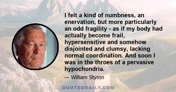 I felt a kind of numbness, an enervation, but more particularly an odd fragility - as if my body had actually become frail, hypersensitive and somehow disjointed and clumsy, lacking normal coordination. And soon I was