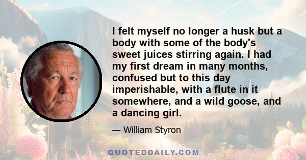 I felt myself no longer a husk but a body with some of the body's sweet juices stirring again. I had my first dream in many months, confused but to this day imperishable, with a flute in it somewhere, and a wild goose,