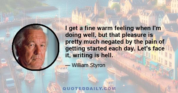 I get a fine warm feeling when I'm doing well, but that pleasure is pretty much negated by the pain of getting started each day. Let's face it, writing is hell.