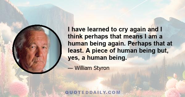 I have learned to cry again and I think perhaps that means I am a human being again. Perhaps that at least. A piece of human being but, yes, a human being.