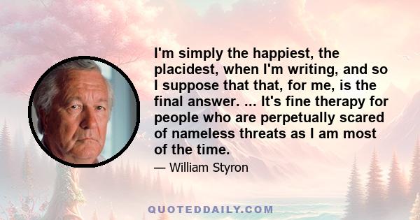 I'm simply the happiest, the placidest, when I'm writing, and so I suppose that that, for me, is the final answer. ... It's fine therapy for people who are perpetually scared of nameless threats as I am most of the time.