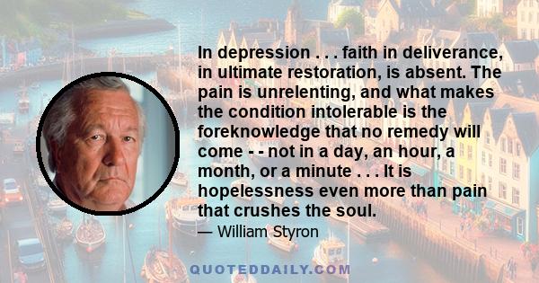 In depression . . . faith in deliverance, in ultimate restoration, is absent. The pain is unrelenting, and what makes the condition intolerable is the foreknowledge that no remedy will come - - not in a day, an hour, a