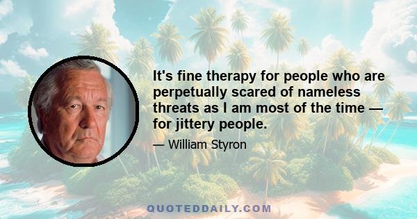 It's fine therapy for people who are perpetually scared of nameless threats as I am most of the time — for jittery people.