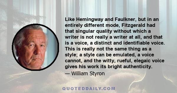 Like Hemingway and Faulkner, but in an entirely different mode, Fitzgerald had that singular quality without which a writer is not really a writer at all, and that is a voice, a distinct and identifiable voice. This is