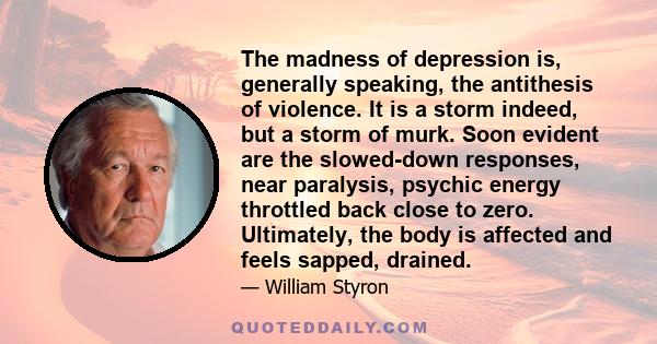 The madness of depression is, generally speaking, the antithesis of violence. It is a storm indeed, but a storm of murk. Soon evident are the slowed-down responses, near paralysis, psychic energy throttled back close to 