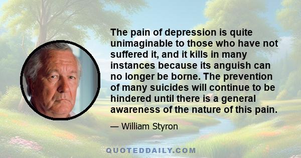 The pain of depression is quite unimaginable to those who have not suffered it, and it kills in many instances because its anguish can no longer be borne. The prevention of many suicides will continue to be hindered