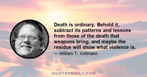 Death is ordinary. Behold it, subtract its patterns and lessons from those of the death that weapons bring, and maybe the residue will show what violence is.