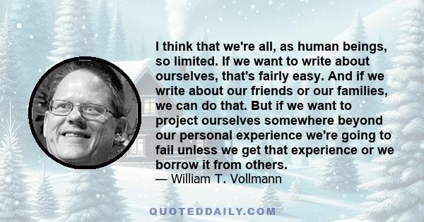 I think that we're all, as human beings, so limited. If we want to write about ourselves, that's fairly easy. And if we write about our friends or our families, we can do that. But if we want to project ourselves