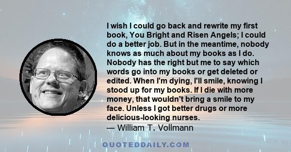 I wish I could go back and rewrite my first book, You Bright and Risen Angels; I could do a better job. But in the meantime, nobody knows as much about my books as I do. Nobody has the right but me to say which words go 