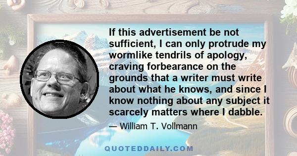 If this advertisement be not sufficient, I can only protrude my wormlike tendrils of apology, craving forbearance on the grounds that a writer must write about what he knows, and since I know nothing about any subject