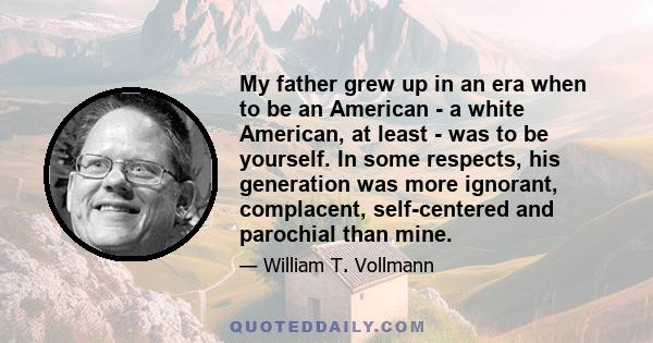 My father grew up in an era when to be an American - a white American, at least - was to be yourself. In some respects, his generation was more ignorant, complacent, self-centered and parochial than mine.