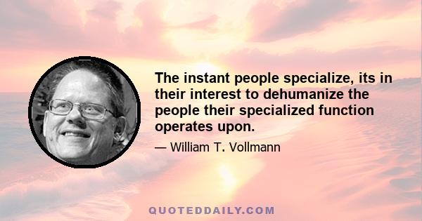 The instant people specialize, its in their interest to dehumanize the people their specialized function operates upon.